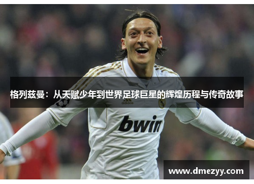 格列兹曼：从天赋少年到世界足球巨星的辉煌历程与传奇故事