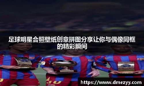 足球明星合照壁纸创意拼图分享让你与偶像同框的精彩瞬间